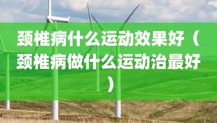 颈椎病什么运动效果好（颈椎病做什么运动治最好）