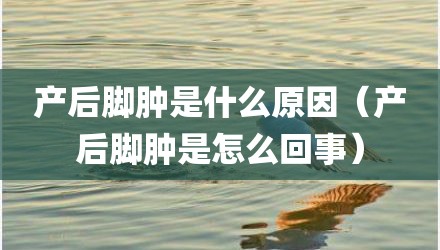 产后脚肿是什么原因（产后脚肿是怎么回事）
