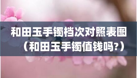 和田玉手镯档次对照表图(和田玉手镯值钱吗?)