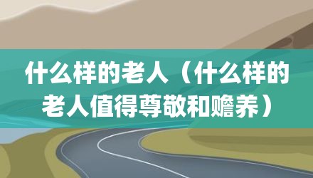 什么样的老人（什么样的老人值得尊敬和赡养）