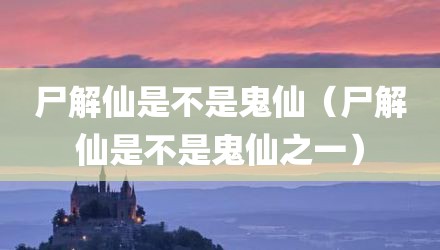 尸解仙是不是鬼仙（尸解仙是不是鬼仙之一）