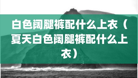 白色阔腿裤配什么上衣（夏天白色阔腿裤配什么上衣）