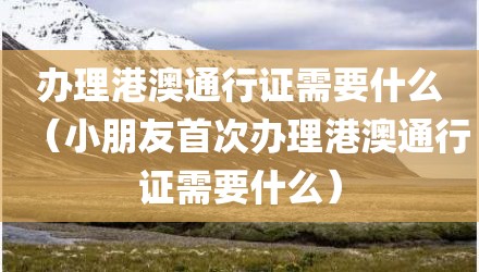 办理港澳通行证需要什么（小朋友首次办理港澳通行证需要什么）