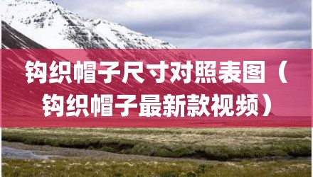 钩织帽子尺寸对照表图（钩织帽子最新款视频）