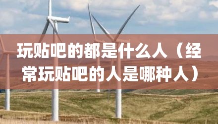 玩贴吧的都是什么人（经常玩贴吧的人是哪种人）