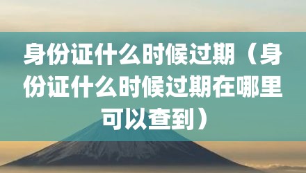 身份证什么时候过期（身份证什么时候过期在哪里可以查到）
