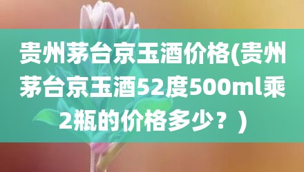 贵州茅台京玉酒价格(贵州茅台京玉酒52度500ml乘2瓶的价格多少？)