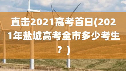 直击2021高考首日(2021年盐城高考全市多少考生？)