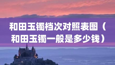 和田玉镯档次对照表图（和田玉镯一般是多少钱）