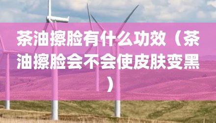 茶油擦脸有什么功效（茶油擦脸会不会使皮肤变黑）
