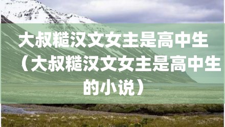 大叔糙汉文女主是高中生（大叔糙汉文女主是高中生的小说）