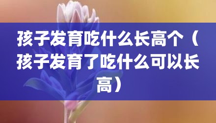 孩子发育吃什么长高个（孩子发育了吃什么可以长高）