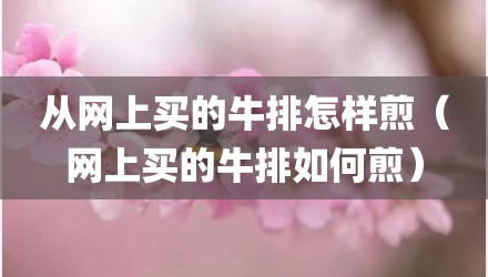 从网上买的牛排怎样煎（网上买的牛排如何煎）