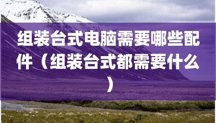 组装台式电脑需要哪些配件（组装台式都需要什么）