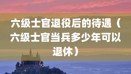 六级士官退役后的待遇(六级士官当兵多少年可以退休)