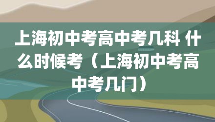 上海初中考高中考几科 什么时候考（上海初中考高中考几门）