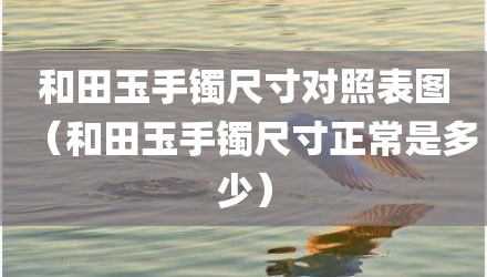 和田玉手镯尺寸对照表图（和田玉手镯尺寸正常是多少）