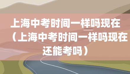 上海中考时间一样吗现在（上海中考时间一样吗现在还能考吗）