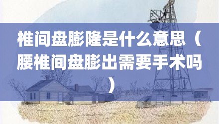 椎间盘膨隆是什么意思（腰椎间盘膨出需要手术吗）