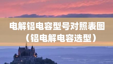 电解铝电容型号对照表图（铝电解电容选型）