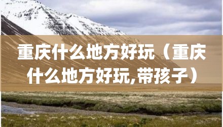 重庆什么地方好玩（重庆什么地方好玩,带孩子）