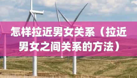 怎样拉近男女关系（拉近男女之间关系的方法）
