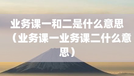 业务课一和二是什么意思（业务课一业务课二什么意思）