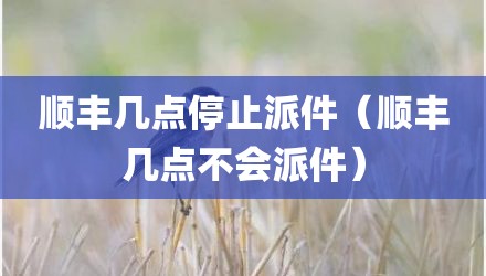 顺丰几点停止派件(顺丰几点不会派件)