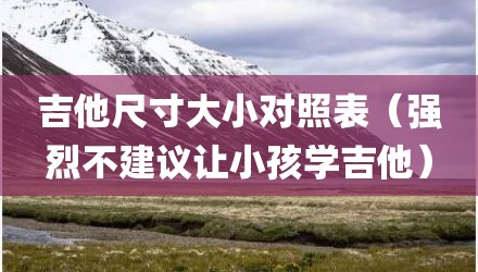 吉他尺寸大小对照表（强烈不建议让小孩学吉他）