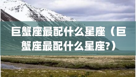 巨蟹座最配什么星座（巨蟹座最配什么星座?）