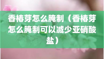 香椿芽怎么腌制（香椿芽怎么腌制可以减少亚硝酸盐）