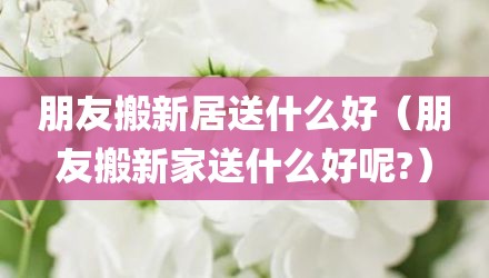 朋友搬新居送什么好（朋友搬新家送什么好呢?）