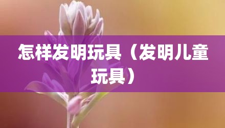 怎样发明玩具（发明儿童玩具）