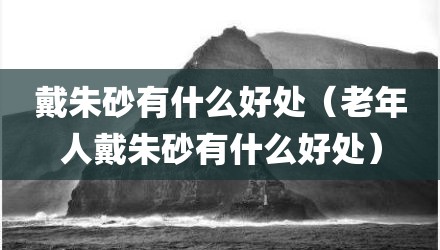 戴朱砂有什么好处（老年人戴朱砂有什么好处）
