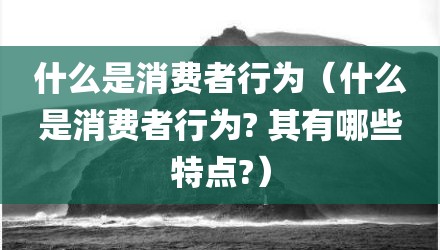 什么是消费者行为（什么是消费者行为? 其有哪些特点?）