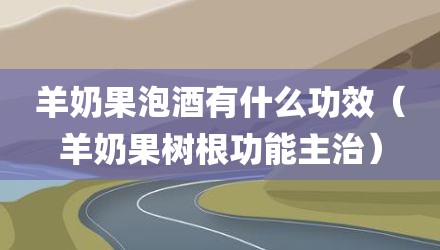 羊奶果泡酒有什么功效（羊奶果树根功能主治）