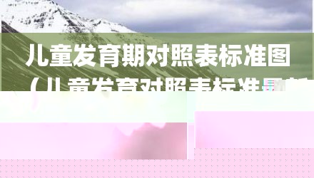 儿童发育期对照表标准图（儿童发育对照表标准最新）