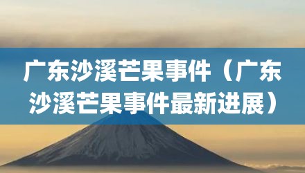 广东沙溪芒果事件（广东沙溪芒果事件最新进展）