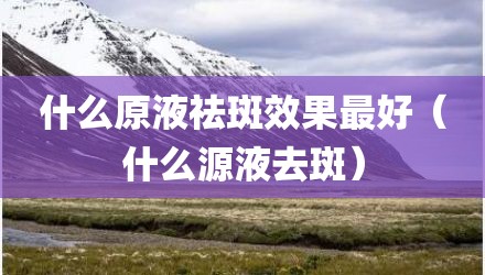 什么原液祛斑效果最好（什么源液去斑）