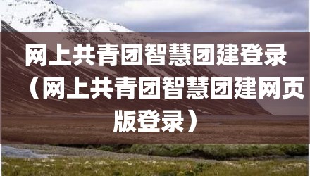 网上共青团智慧团建登录（网上共青团智慧团建网页版登录）