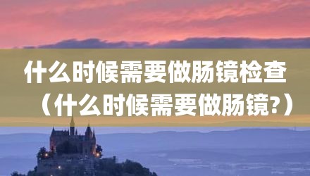 什么时候需要做肠镜检查（什么时候需要做肠镜?）