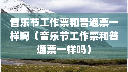 音乐节工作票和普通票一样吗（音乐节工作票和普通票一样吗）