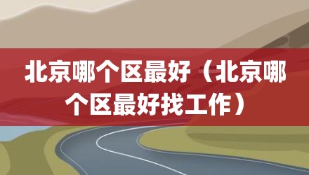 北京哪个区最好（北京哪个区最好找工作）