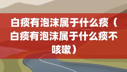 白痰有泡沫属于什么痰（白痰有泡沫属于什么痰不咳嗽）