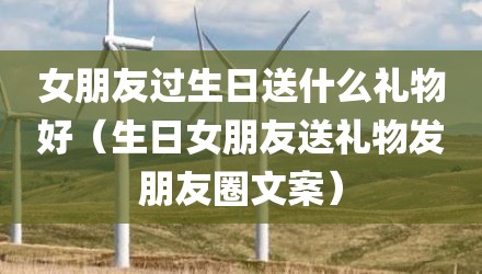 女朋友过生日送什么礼物好（生日女朋友送礼物发朋友圈文案）