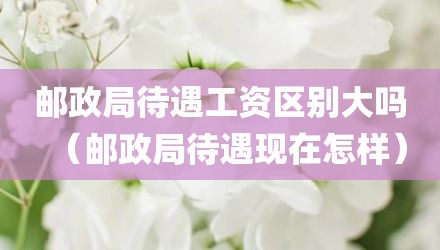 邮政局待遇工资区别大吗(邮政局待遇现在怎样)