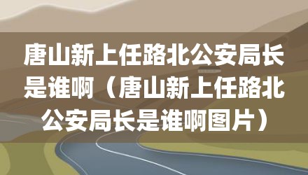 唐山新上任路北公安局长是谁啊（唐山新上任路北公安局长是谁啊图片）