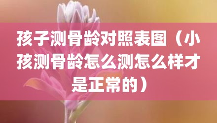孩子测骨龄对照表图(小孩测骨龄怎么测怎么样才是正常的)