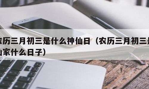 三月初三是什么神仙日(农历三月都有哪些神仙的生日？)