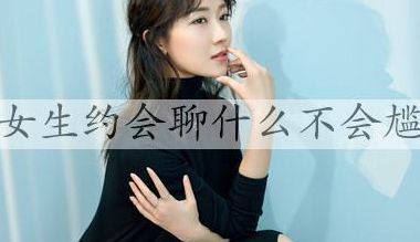 和女生约会聊什么（和女生约会聊什么不尴尬）